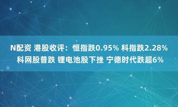 N配资 港股收评：恒指跌0.95% 科指跌2.28% 科网股普跌 锂电池股下挫 宁德时代跌超6%