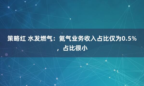 策略红 水发燃气：氦气业务收入占比仅为0.5%，占比很小